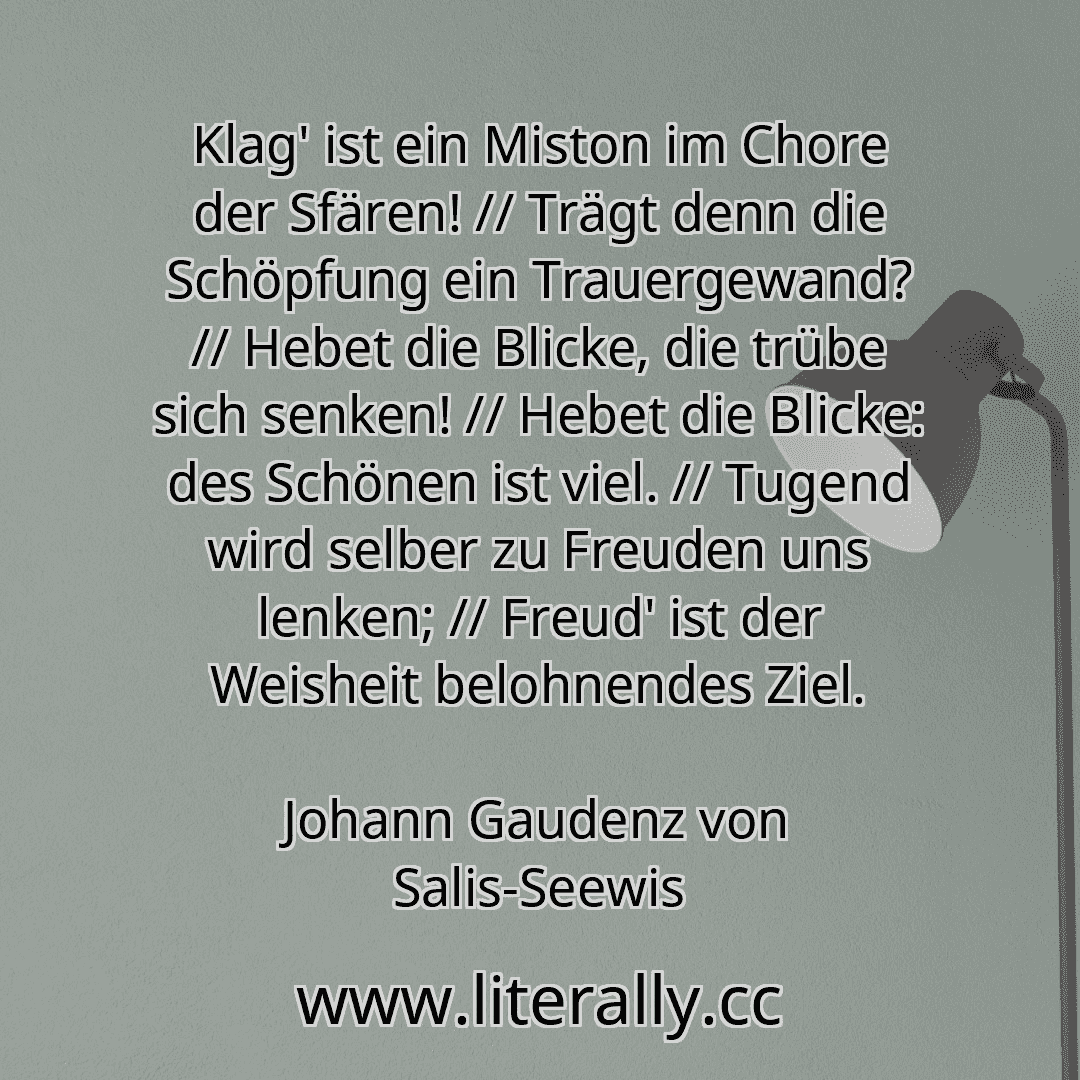 Klag' ist ein Miston im Chore der Sfären! // Trägt denn die Schöpfung ein Trauergewand? // Hebet die Blicke, die trübe sich senken! // Hebet die Blicke: des Schönen ist viel. // Tugend wird selber zu Freuden uns lenken; // Freud' ist der Weisheit belohnendes Ziel.
Johann Gaudenz von Salis-Seewis
