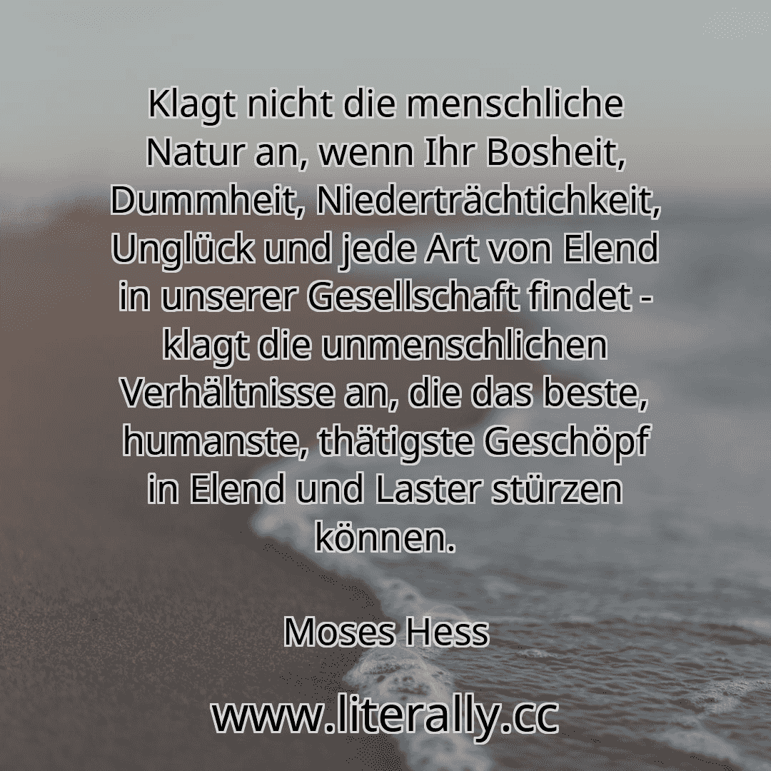 Klagt nicht die menschliche Natur an, wenn Ihr Bosheit, Dummheit, Niederträchtichkeit, Unglück und jede Art von Elend in unserer Gesellschaft findet - klagt die unmenschlichen Verhältnisse an, die das beste, humanste, thätigste Geschöpf in Elend und Laster stürzen können.
Moses Hess
