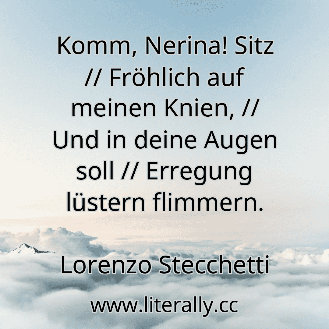 Komm, Nerina! Sitz // Fröhlich auf meinen Knien, // Und in deine Augen soll // Erregung lüstern flimmern.
Lorenzo Stecchetti
