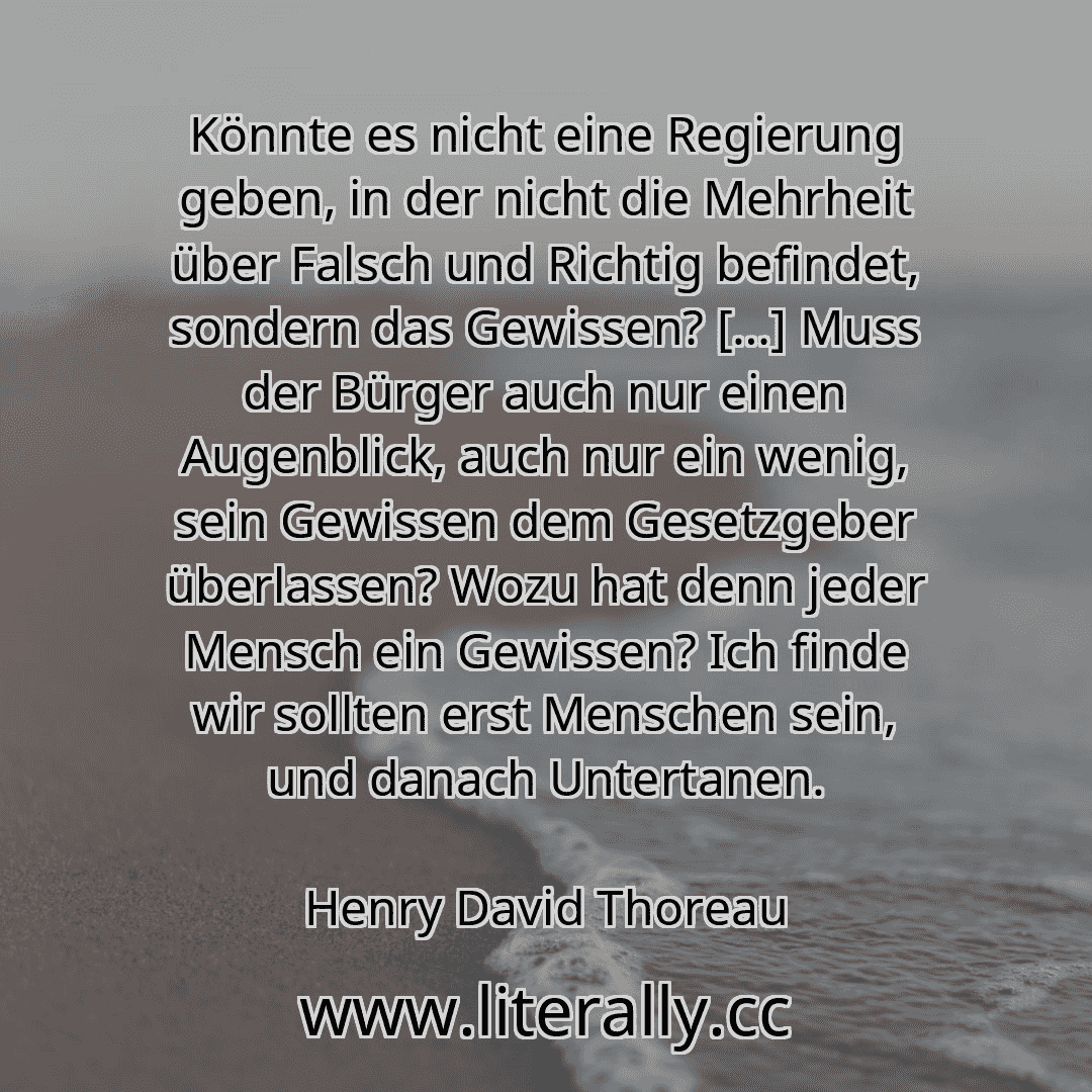 Könnte es nicht eine Regierung geben, in der nicht die Mehrheit über Falsch und Richtig befindet, sondern das Gewissen? […] Muss der Bürger auch nur einen Augenblick, auch nur ein wenig, sein Gewissen dem Gesetzgeber überlassen? Wozu hat denn jeder Mensch ein Gewissen? Ich finde wir sollten erst Menschen sein, und danach Untertanen.
Henry David Thoreau
