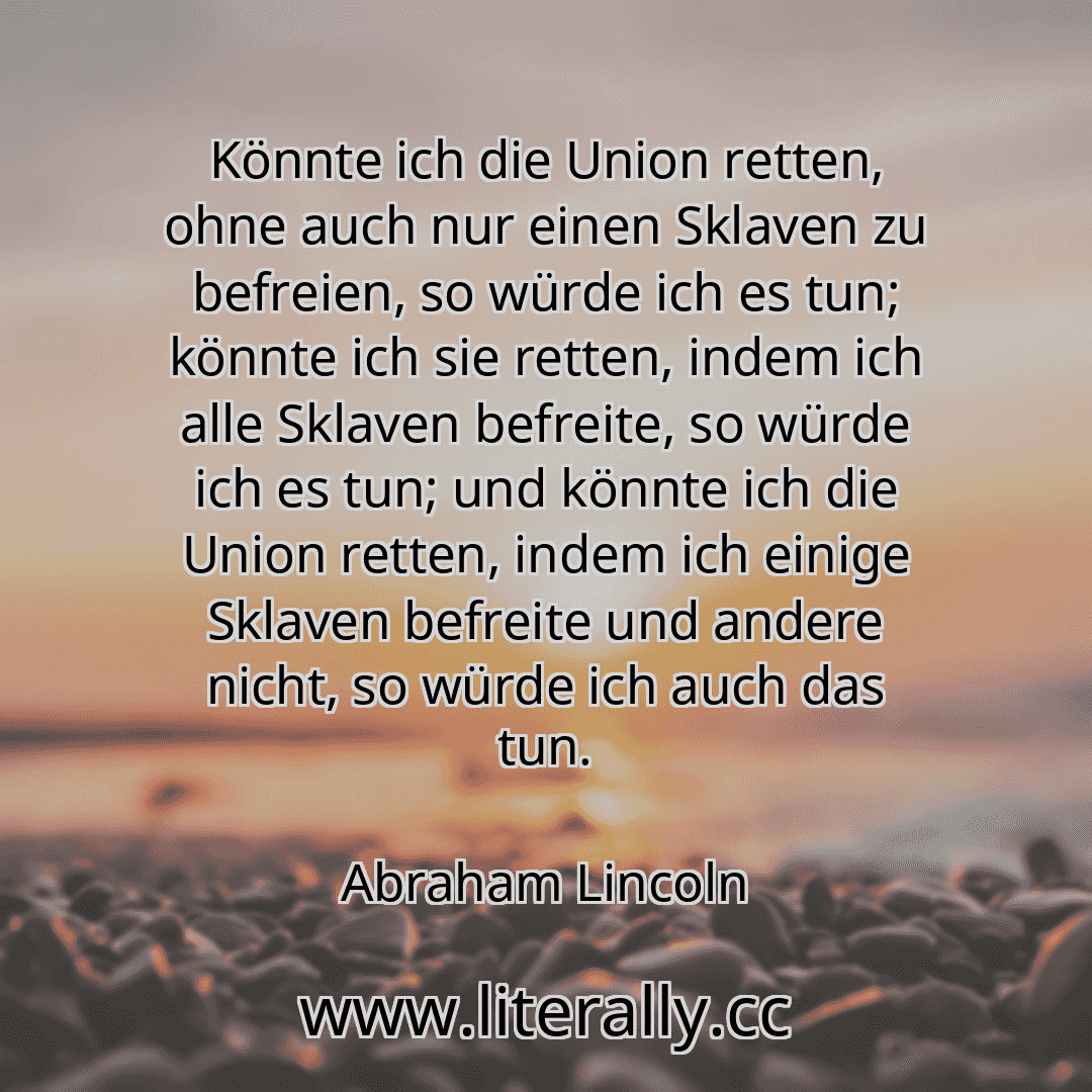 Könnte ich die Union retten, ohne auch nur einen Sklaven zu befreien, so würde ich es tun; könnte ich sie retten, indem ich alle Sklaven befreite, so würde ich es tun; und könnte ich die Union retten, indem ich einige Sklaven befreite und andere nicht, so würde ich auch das tun.
Abraham Lincoln
