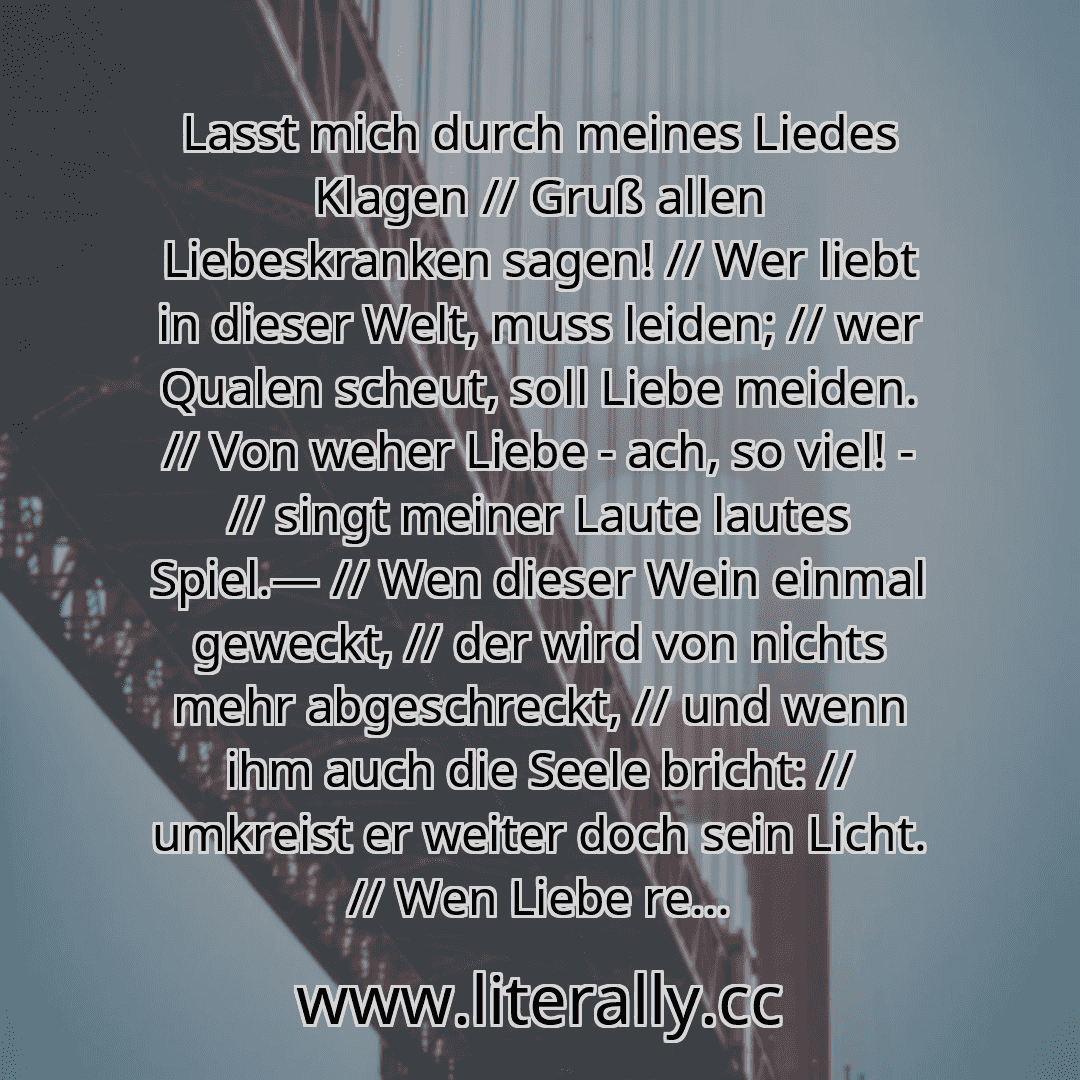 Lasst mich durch meines Liedes Klagen // Gruß allen Liebeskranken sagen! // Wer liebt in dieser Welt, muss leiden; // wer Qualen scheut, soll Liebe meiden. // Von weher Liebe - ach, so viel! - // singt meiner Laute lautes Spiel.— // Wen dieser Wein einmal geweckt, // der wird von nichts mehr abgeschreckt, // und wenn ihm auch die Seele bricht: // umkreist er weiter doch sein Licht. // Wen Liebe re... Lasst mich durch meines Liedes Klagen // Gruß allen Liebeskranken sagen! // Wer liebt in dieser Welt, muss leiden; // wer Qualen scheut, soll Liebe meiden. // Von weher Liebe - ach, so viel! - // singt meiner Laute lautes Spiel.— // Wen dieser Wein einmal geweckt, // der wird von nichts mehr abgeschreckt, // und wenn ihm auch die Seele bricht: // umkreist er weiter doch sein Licht. // Wen Liebe re...