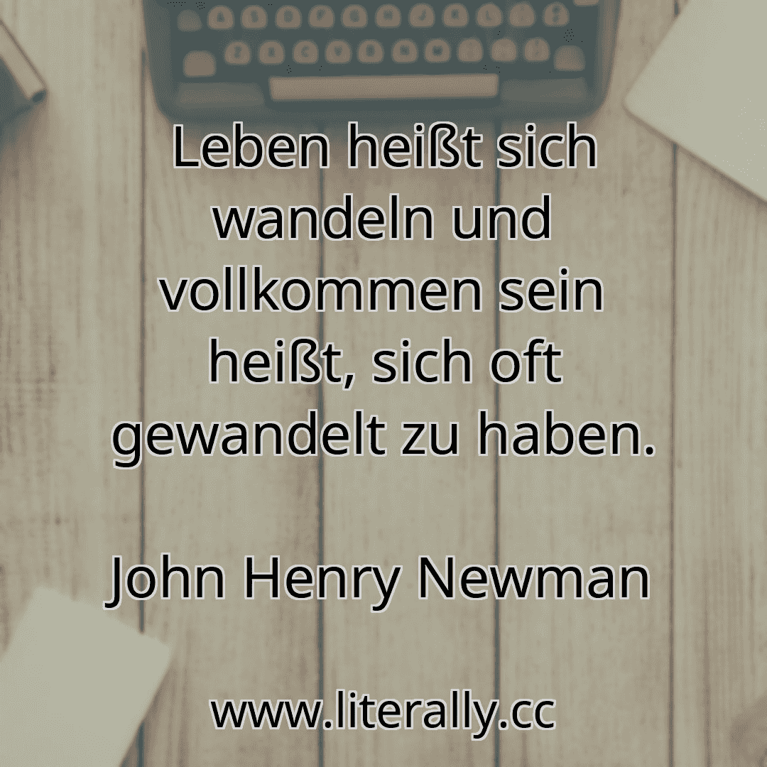 Leben heißt sich wandeln und vollkommen sein heißt, sich oft gewandelt zu haben.
John Henry Newman
