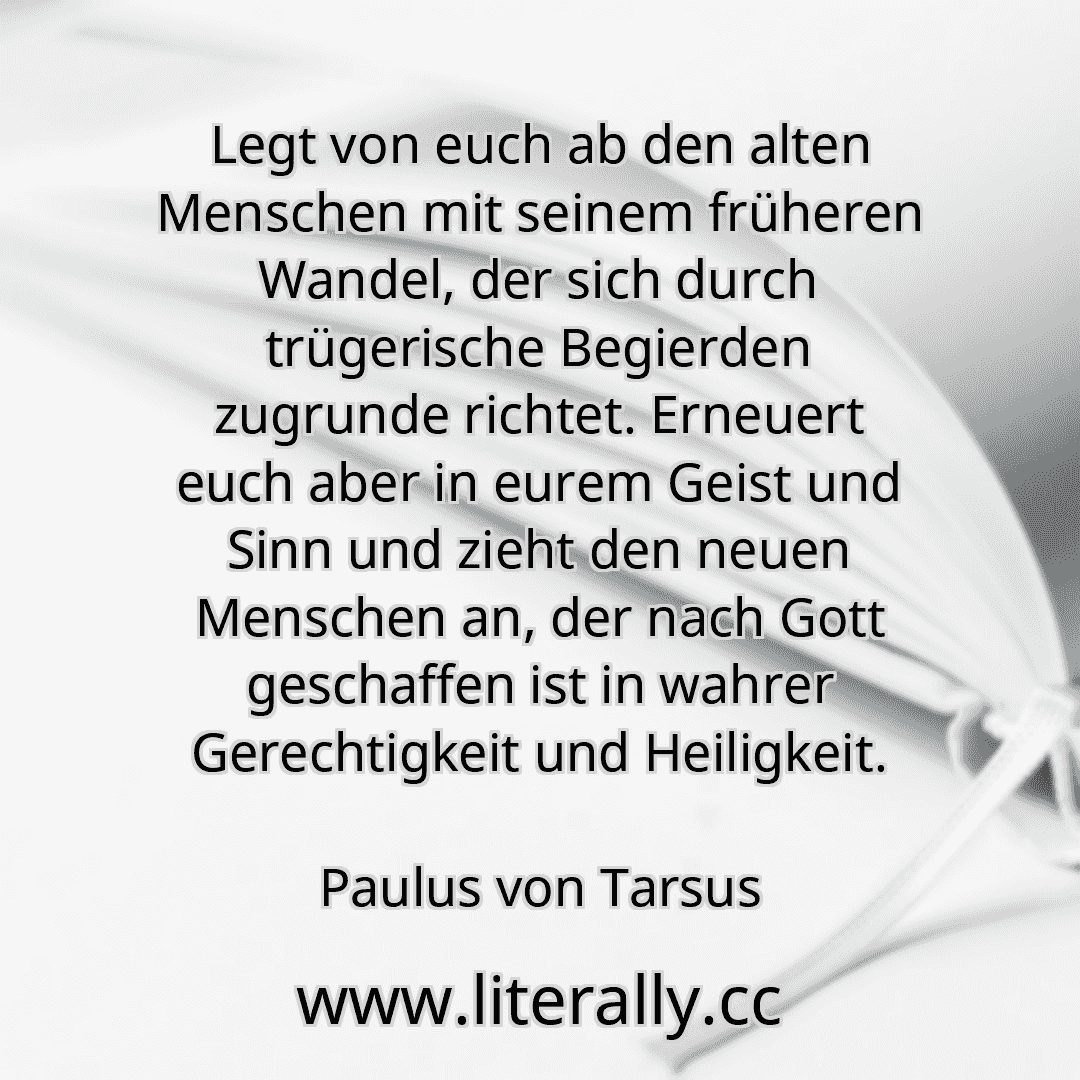 Legt von euch ab den alten Menschen mit seinem früheren Wandel, der sich durch trügerische Begierden zugrunde richtet. Erneuert euch aber in eurem Geist und Sinn und zieht den neuen Menschen an, der nach Gott geschaffen ist in wahrer Gerechtigkeit und Heiligkeit.
Paulus von Tarsus

