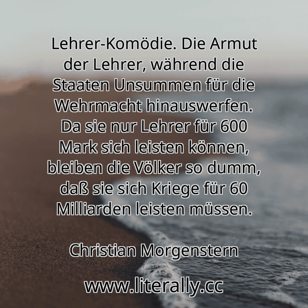 Lehrer-Komödie. Die Armut der Lehrer, während die Staaten Unsummen für die Wehrmacht hinauswerfen. Da sie nur Lehrer für 600 Mark sich leisten können, bleiben die Völker so dumm, daß sie sich Kriege für 60 Milliarden leisten müssen.
Christian Morgenstern
