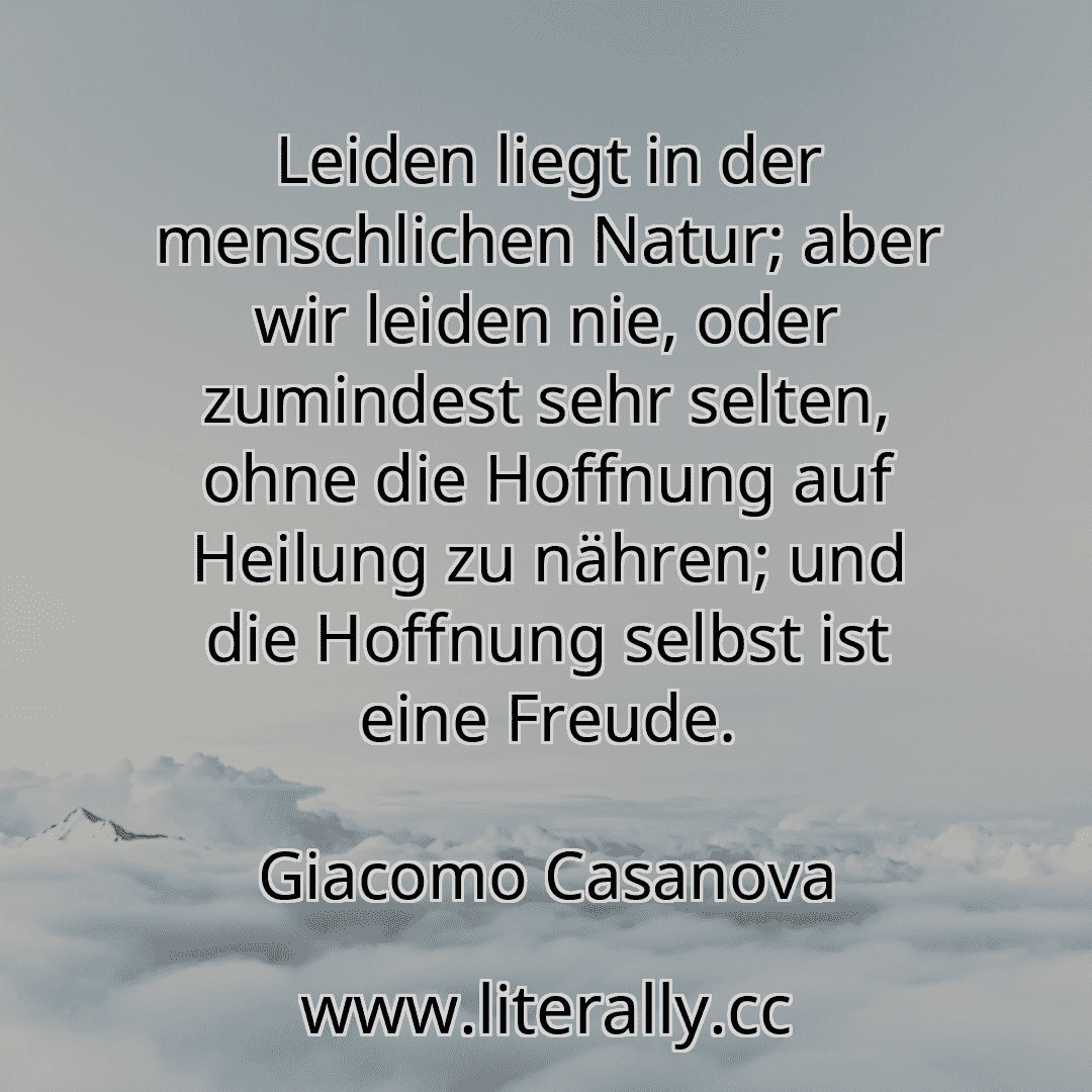 Leiden liegt in der menschlichen Natur; aber wir leiden nie, oder zumindest sehr selten, ohne die Hoffnung auf Heilung zu nähren; und die Hoffnung selbst ist eine Freude.
Giacomo Casanova
