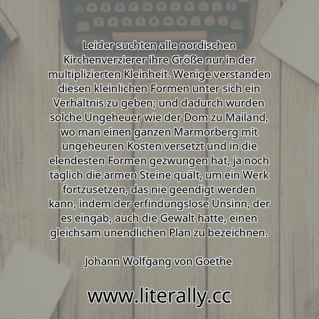 Leider suchten alle nordischen Kirchenverzierer ihre Größe nur in der multiplizierten Kleinheit. Wenige verstanden diesen kleinlichen Formen unter sich ein Verhältnis zu geben; und dadurch wurden solche Ungeheuer wie der Dom zu Mailand, wo man einen ganzen Marmorberg mit ungeheuren Kosten versetzt und in die elendesten Formen gezwungen hat, ja noch täglich die armen Steine quält, um ein Werk fortz...