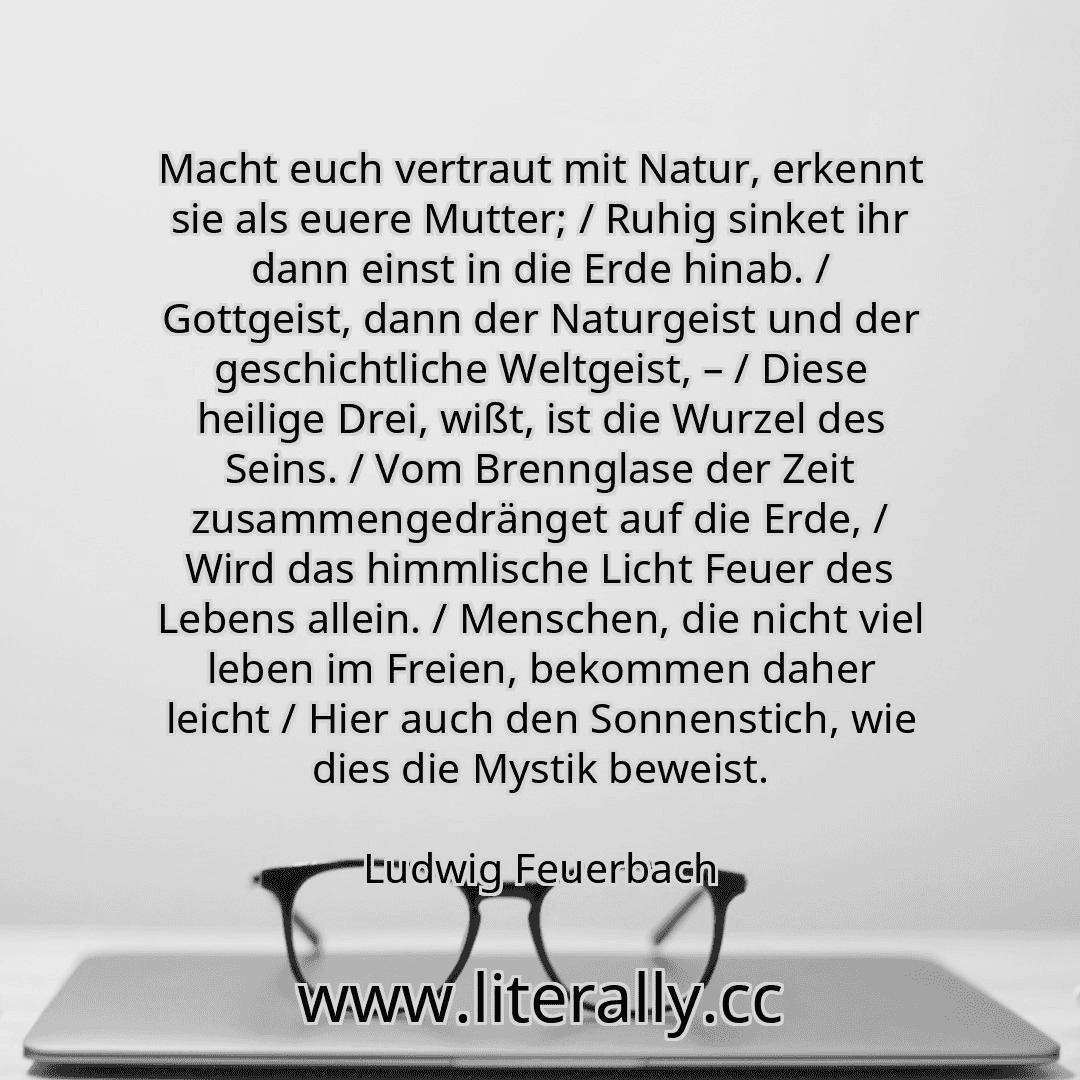 Macht euch vertraut mit Natur, erkennt sie als euere Mutter; / Ruhig sinket ihr dann einst in die Erde hinab. / Gottgeist, dann der Naturgeist und der geschichtliche Weltgeist, – / Diese heilige Drei, wißt, ist die Wurzel des Seins. / Vom Brennglase der Zeit zusammengedränget auf die Erde, / Wird das himmlische Licht Feuer des Lebens allein. / Menschen, die nicht viel leben im Freien, bekommen dah...