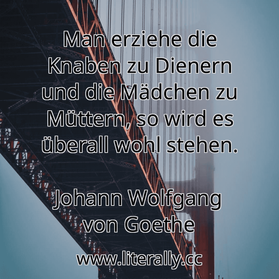 Man erziehe die Knaben zu Dienern und die Mädchen zu Müttern, so wird es überall wohl stehen.
Johann Wolfgang von Goethe
