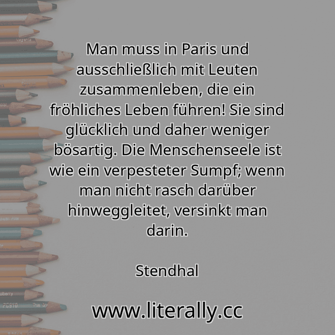 Man muss in Paris und ausschließlich mit Leuten zusammenleben, die ein fröhliches Leben führen! Sie sind glücklich und daher weniger bösartig. Die Menschenseele ist wie ein verpesteter Sumpf; wenn man nicht rasch darüber hinweggleitet, versinkt man darin.
Stendhal
