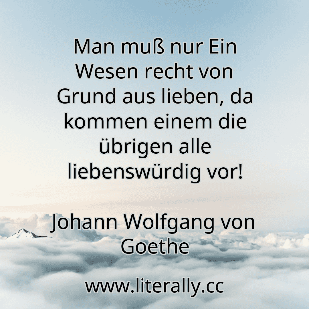 Man muß nur Ein Wesen recht von Grund aus lieben, da kommen einem die übrigen alle liebenswürdig vor!
Johann Wolfgang von Goethe
