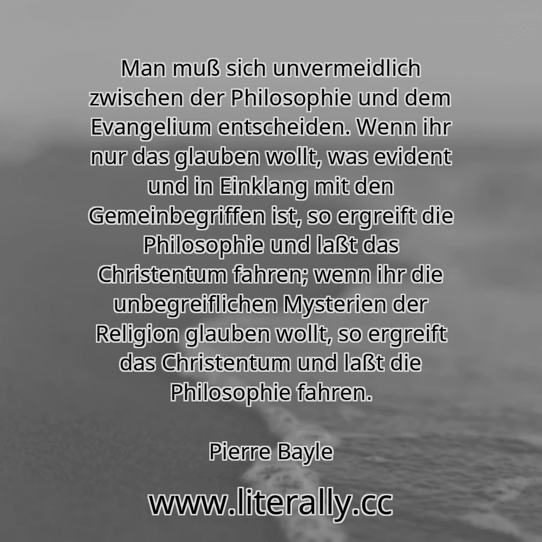 Man muß sich unvermeidlich zwischen der Philosophie und dem Evangelium entscheiden. Wenn ihr nur das glauben wollt, was evident und in Einklang mit den Gemeinbegriffen ist, so ergreift die Philosophie und laßt das Christentum fahren; wenn ihr die unbegreiflichen Mysterien der Religion glauben wollt, so ergreift das Christentum und laßt die Philosophie fahren.
Pierre Bayle
