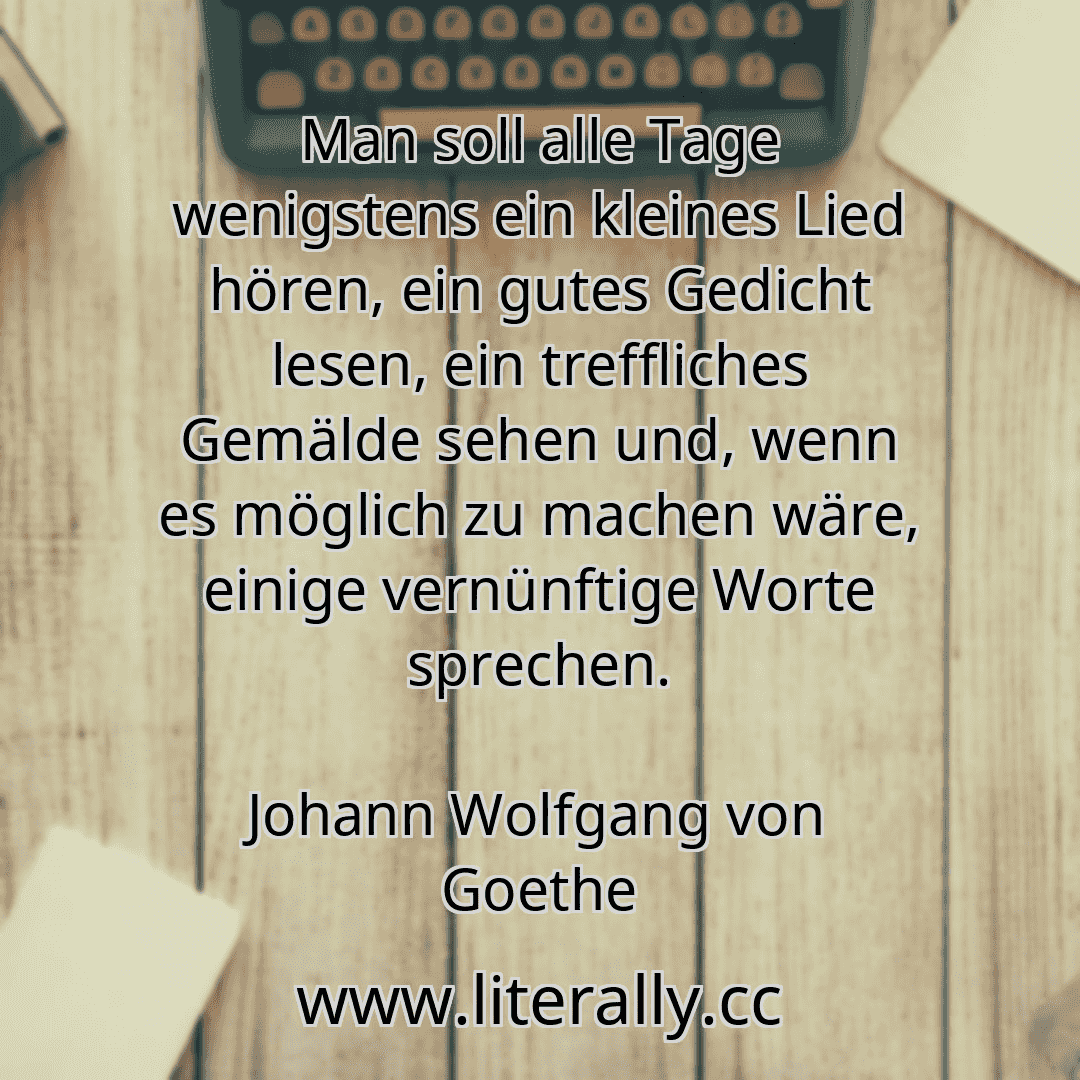 Man soll alle Tage wenigstens ein kleines Lied hören, ein gutes Gedicht lesen, ein treffliches Gemälde sehen und, wenn es möglich zu machen wäre, einige vernünftige Worte sprechen.
Johann Wolfgang von Goethe
