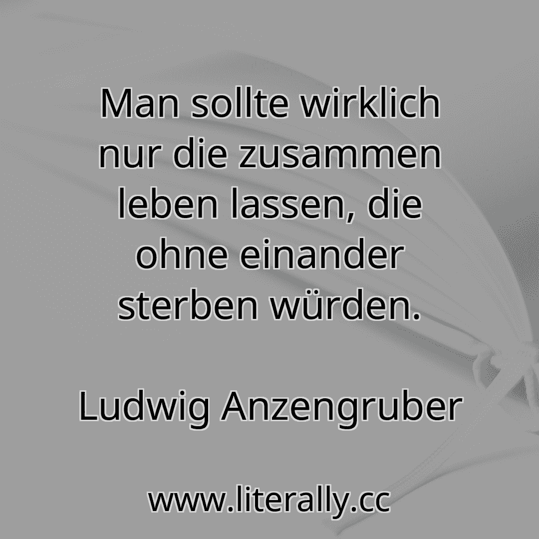 Man sollte wirklich nur die zusammen leben lassen, die ohne einander sterben würden.
Ludwig Anzengruber
