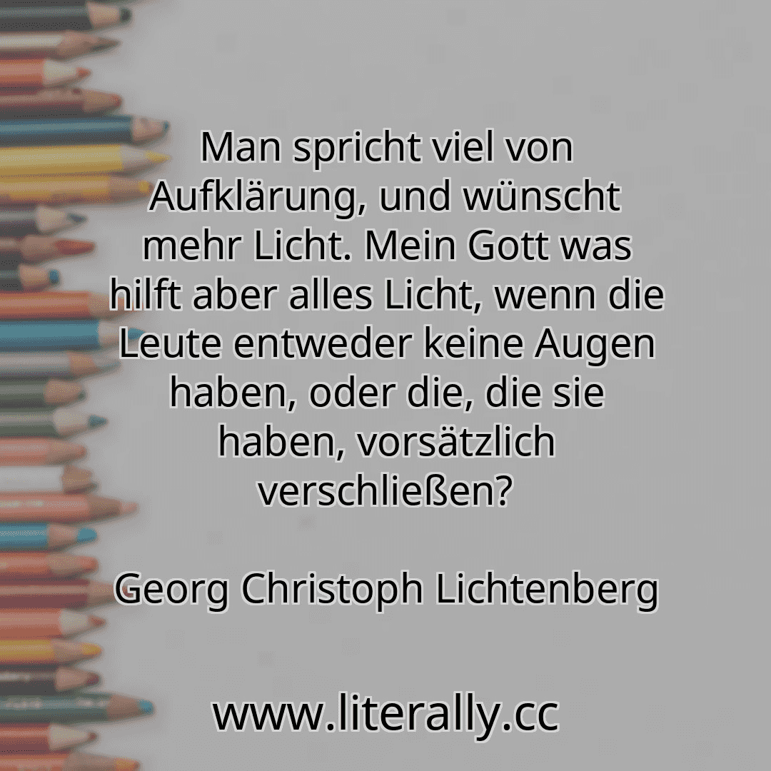 Man spricht viel von Aufklärung, und wünscht mehr Licht. Mein Gott was hilft aber alles Licht, wenn die Leute entweder keine Augen haben, oder die, die sie haben, vorsätzlich verschließen?
Georg Christoph Lichtenberg
