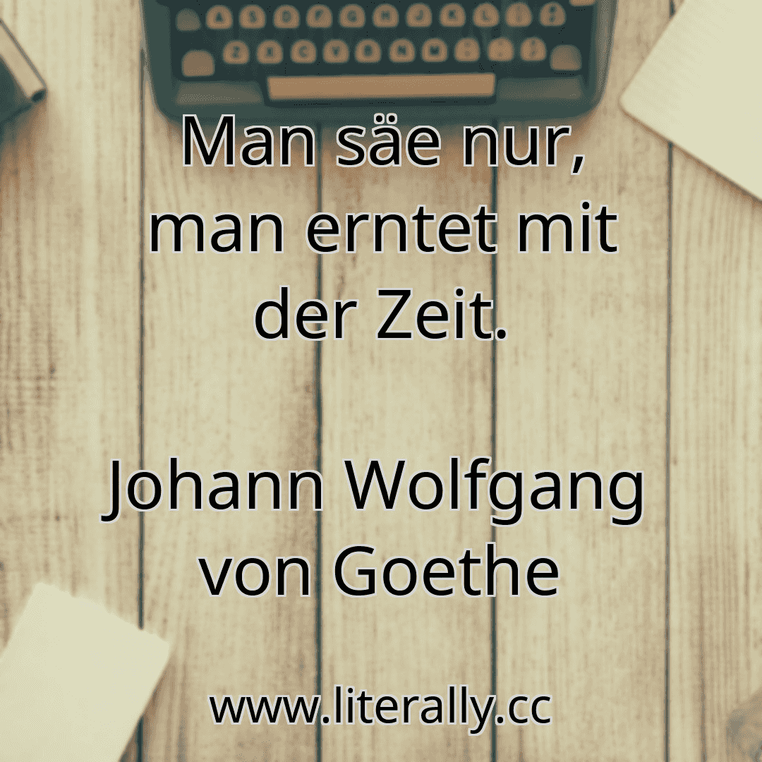 Man säe nur, man erntet mit der Zeit.
Johann Wolfgang von Goethe
