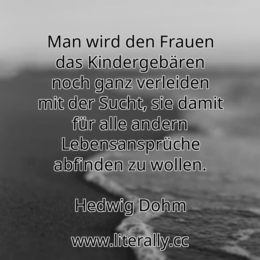 Man wird den Frauen das Kindergebären noch ganz verleiden mit der Sucht, sie damit für alle andern Lebensansprüche abfinden zu wollen.
Hedwig Dohm
