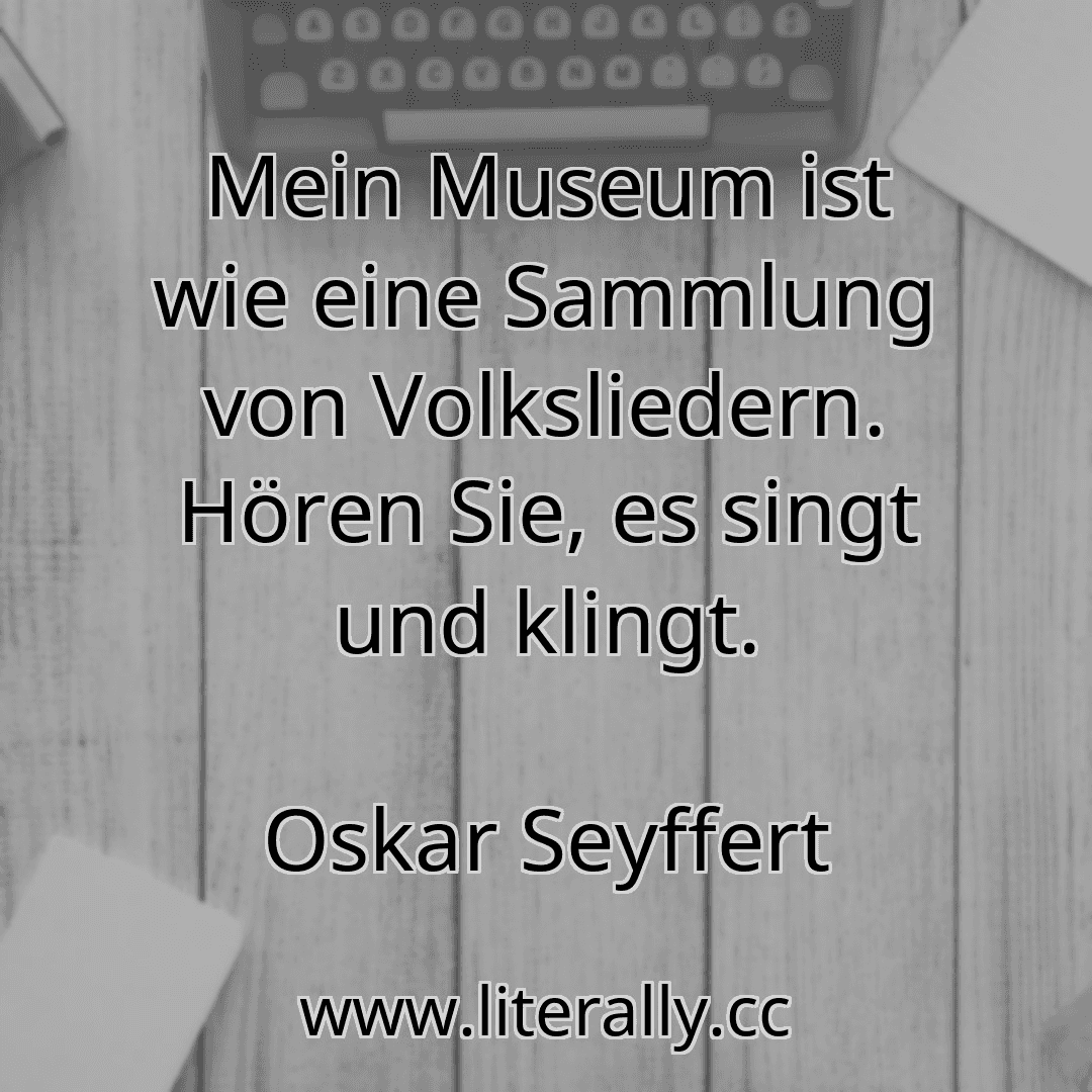 Mein Museum ist wie eine Sammlung von Volksliedern. Hören Sie, es singt und klingt.
Oskar Seyffert

