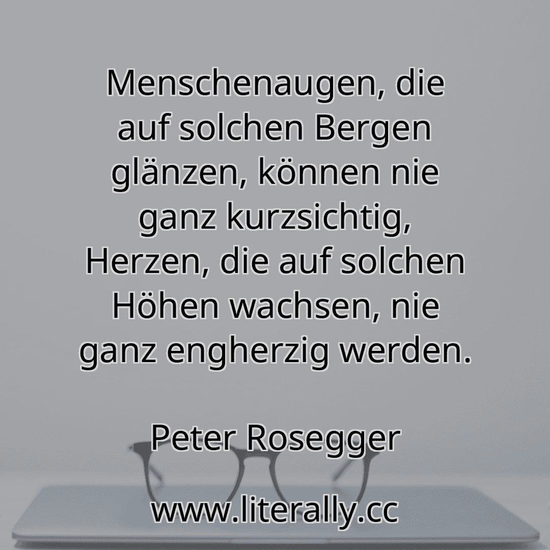 Menschenaugen, die auf solchen Bergen glänzen, können nie ganz kurzsichtig, Herzen, die auf solchen Höhen wachsen, nie ganz engherzig werden.
Peter Rosegger
