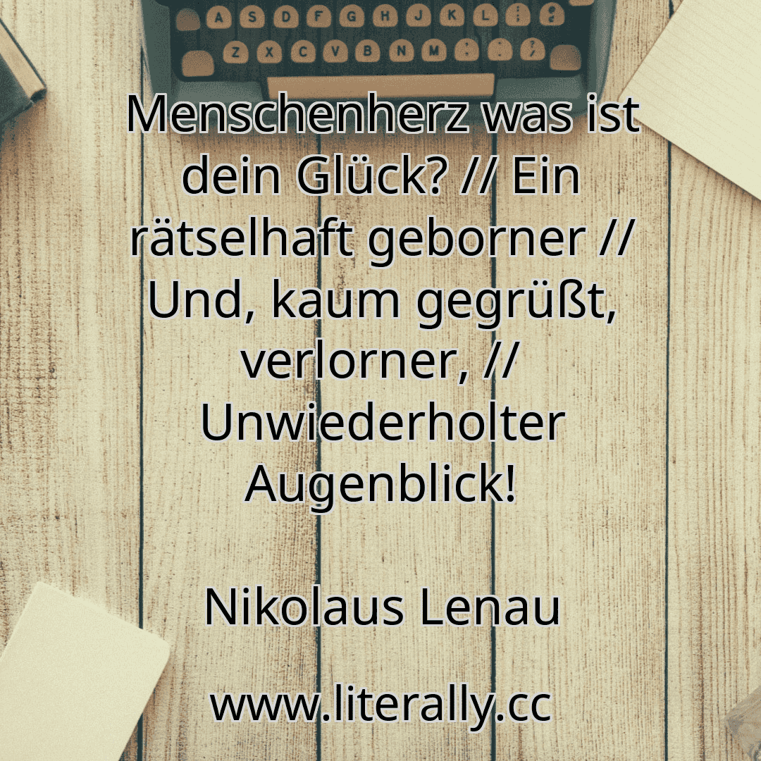 Menschenherz was ist dein Glück? // Ein rätselhaft geborner // Und, kaum gegrüßt, verlorner, // Unwiederholter Augenblick!
Nikolaus Lenau
