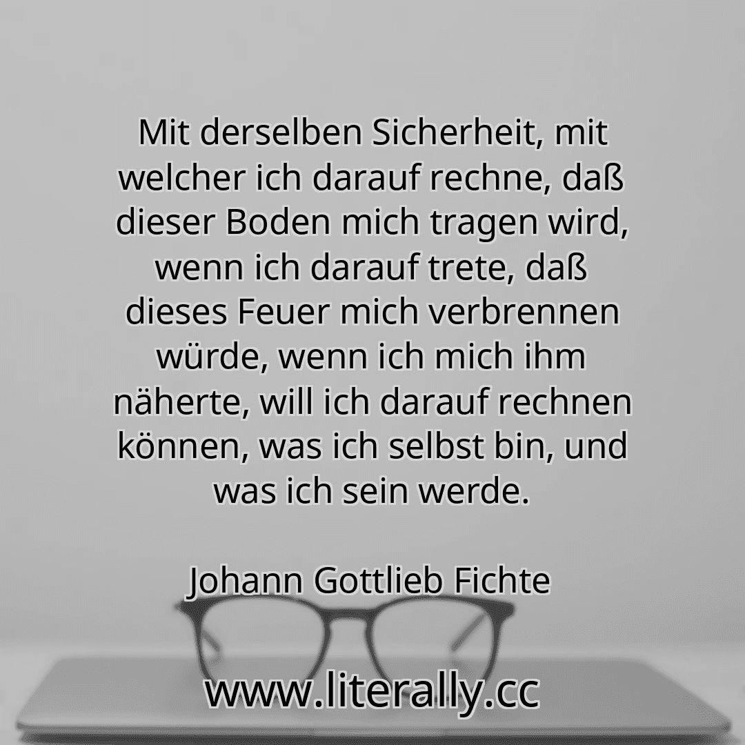 Mit derselben Sicherheit, mit welcher ich darauf rechne, daß dieser Boden mich tragen wird, wenn ich darauf trete, daß dieses Feuer mich verbrennen würde, wenn ich mich ihm näherte, will ich darauf rechnen können, was ich selbst bin, und was ich sein werde.
Johann Gottlieb Fichte
