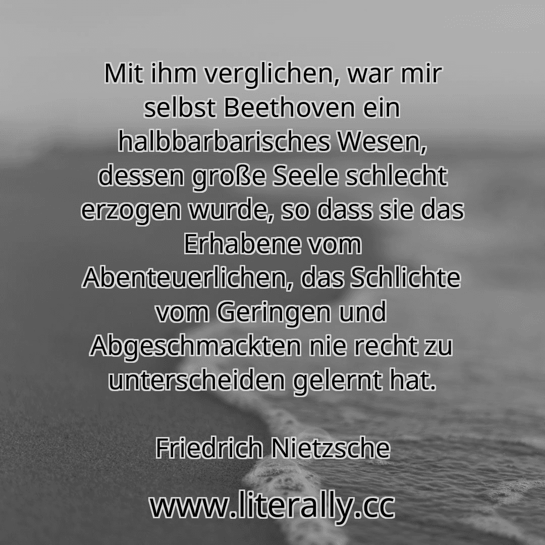 Mit ihm verglichen, war mir selbst Beethoven ein halbbarbarisches Wesen, dessen große Seele schlecht erzogen wurde, so dass sie das Erhabene vom Abenteuerlichen, das Schlichte vom Geringen und Abgeschmackten nie recht zu unterscheiden gelernt hat.
Friedrich Nietzsche
