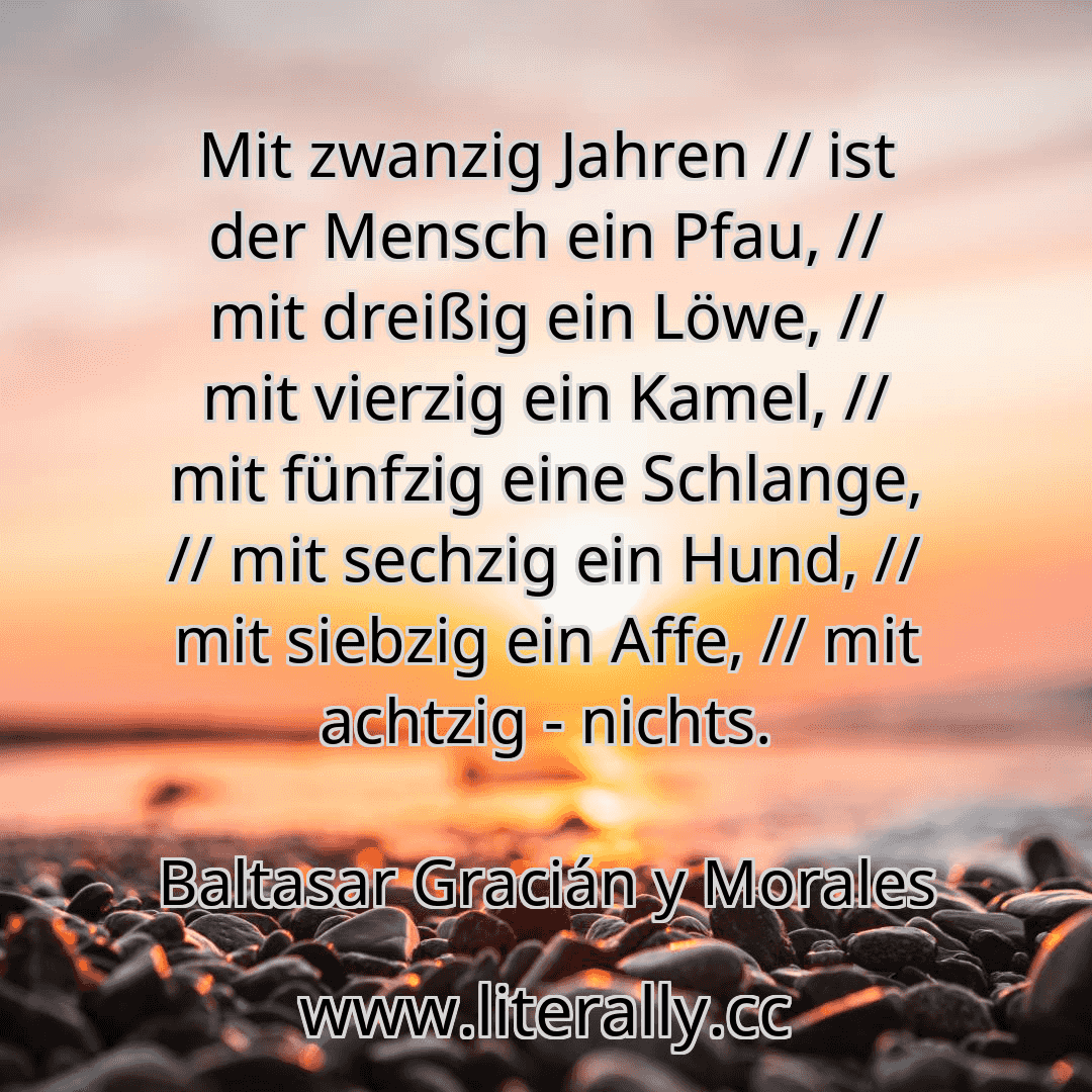 Mit zwanzig Jahren // ist der Mensch ein Pfau, // mit dreißig ein Löwe, // mit vierzig ein Kamel, // mit fünfzig eine Schlange, // mit sechzig ein Hund, // mit siebzig ein Affe, // mit achtzig - nichts.
Baltasar Gracián y Morales
