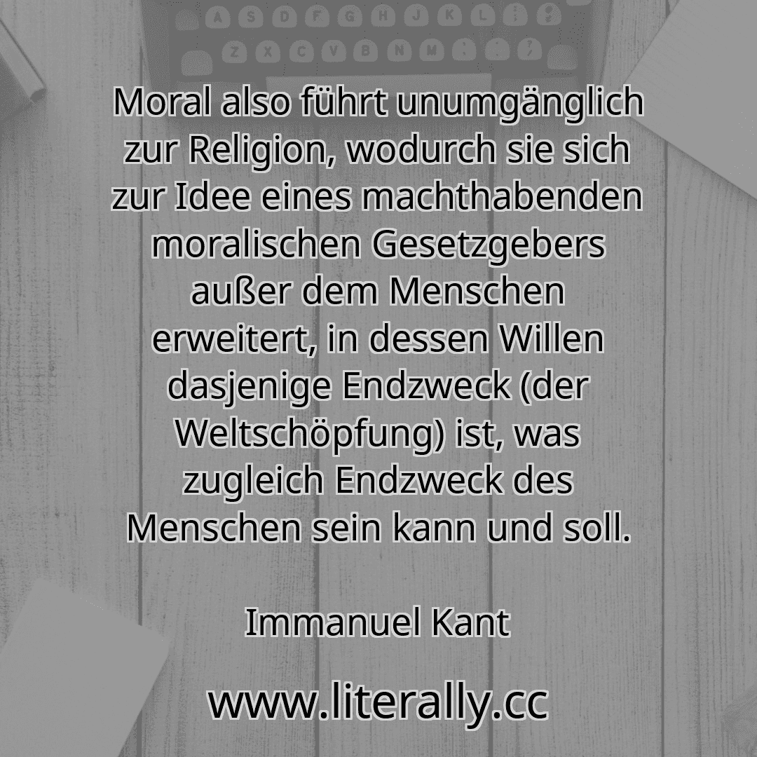 Moral also führt unumgänglich zur Religion, wodurch sie sich zur Idee eines machthabenden moralischen Gesetzgebers außer dem Menschen erweitert, in dessen Willen dasjenige Endzweck (der Weltschöpfung) ist, was zugleich Endzweck des Menschen sein kann und soll.
Immanuel Kant
