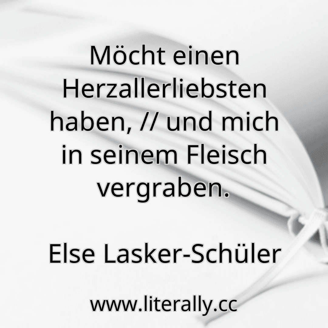 Möcht einen Herzallerliebsten haben, // und mich in seinem Fleisch vergraben.
Else Lasker-Schüler
