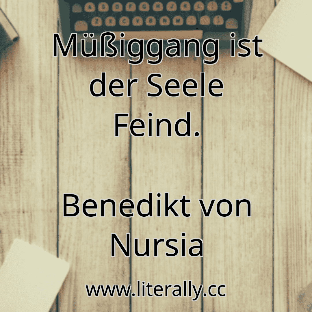 Müßiggang ist der Seele Feind.
Benedikt von Nursia
