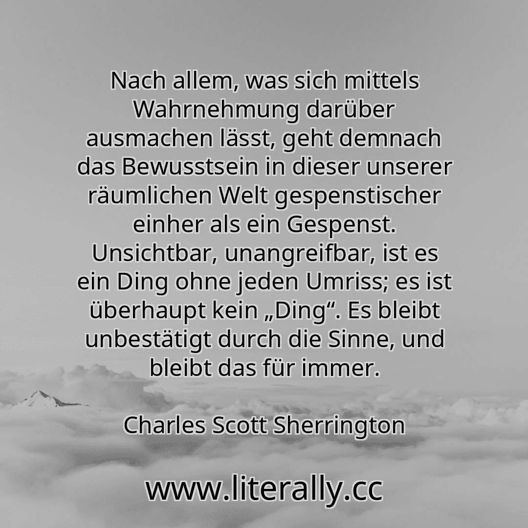 Nach allem, was sich mittels Wahrnehmung darüber ausmachen lässt, geht demnach das Bewusstsein in dieser unserer räumlichen Welt gespenstischer einher als ein Gespenst. Unsichtbar, unangreifbar, ist es ein Ding ohne jeden Umriss; es ist überhaupt kein „Ding“. Es bleibt unbestätigt durch die Sinne, und bleibt das für immer.
Charles Scott Sherrington
