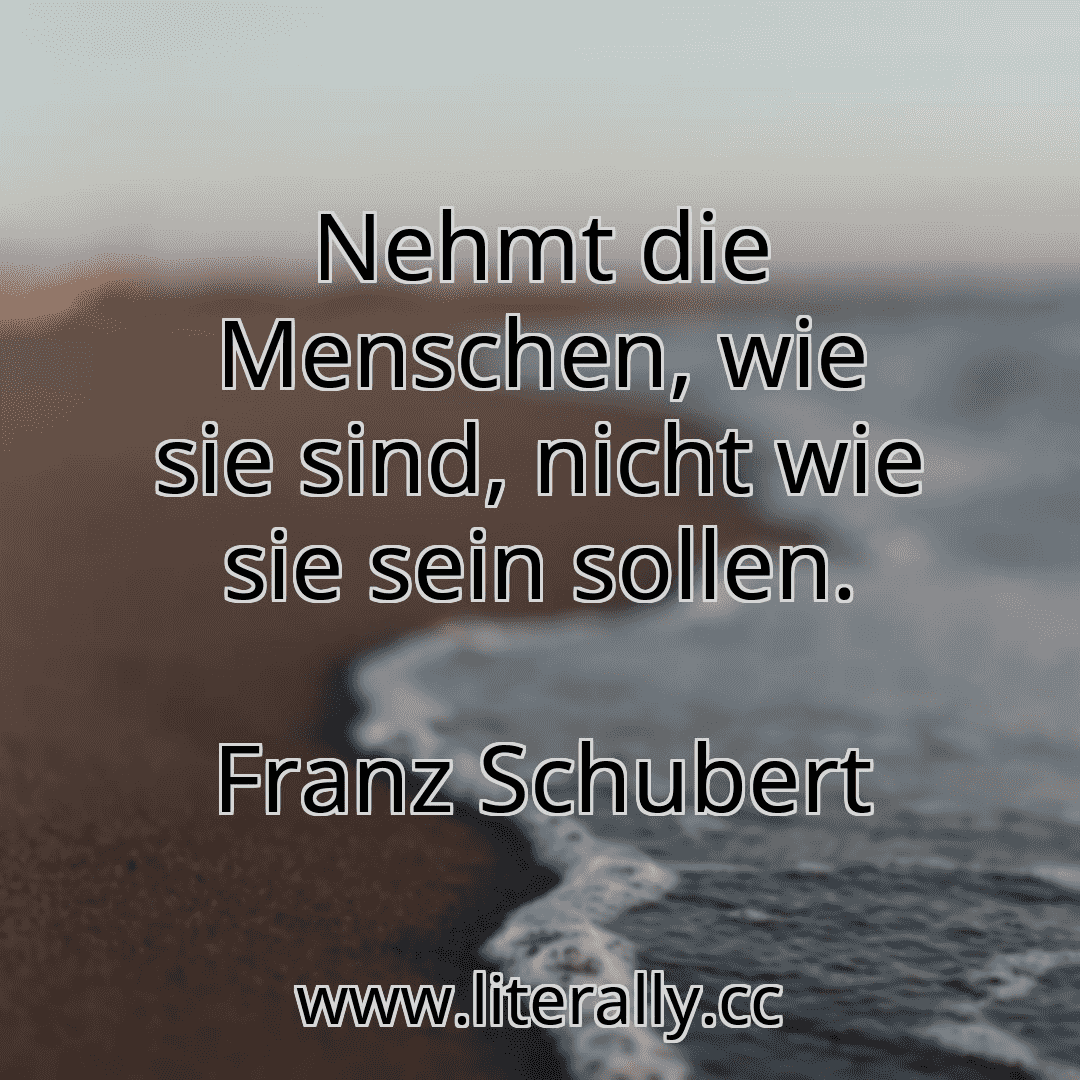 Nehmt die Menschen, wie sie sind, nicht wie sie sein sollen.
Franz Schubert
