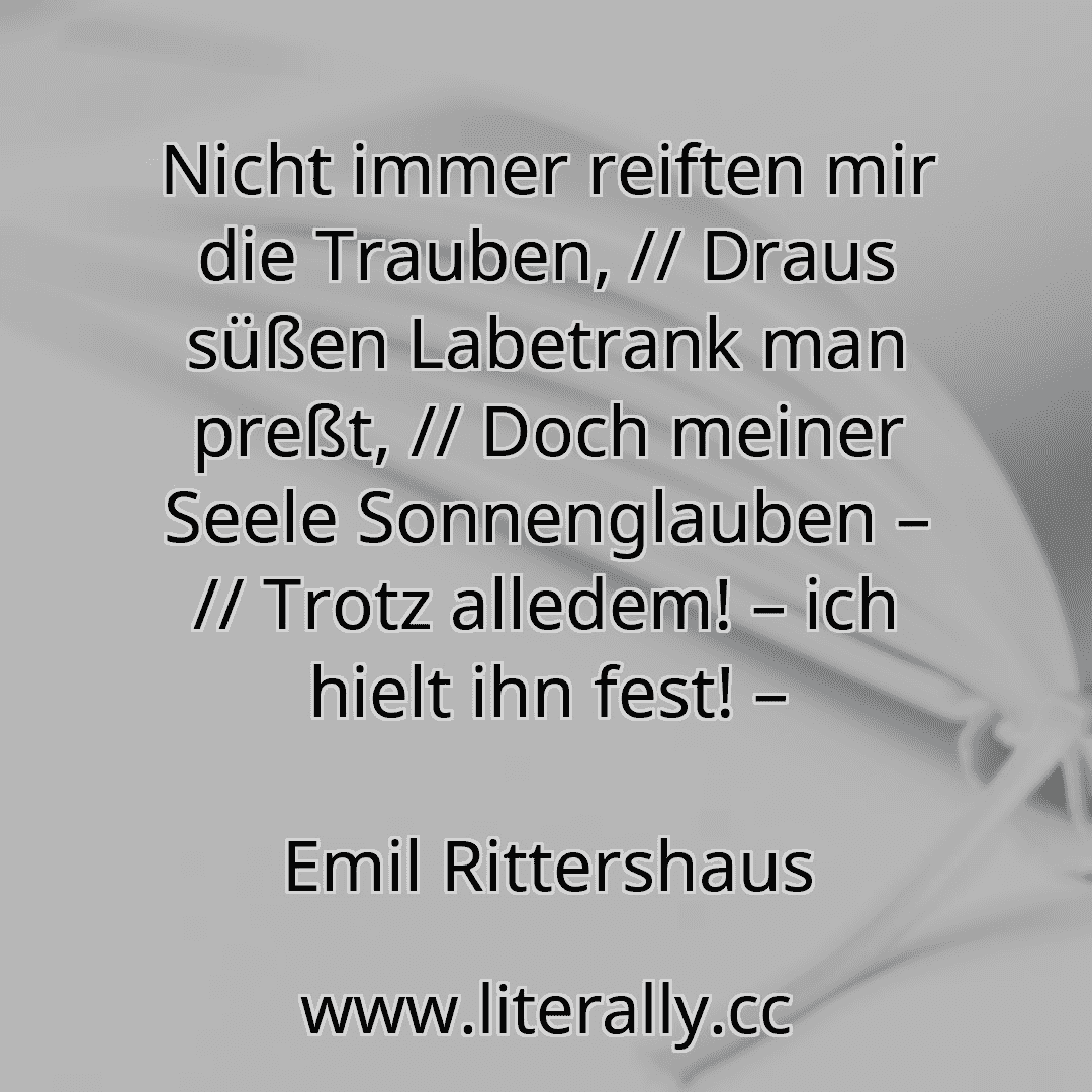 Nicht immer reiften mir die Trauben, // Draus süßen Labetrank man preßt, // Doch meiner Seele Sonnenglauben – // Trotz alledem! – ich hielt ihn fest! –
Emil Rittershaus
