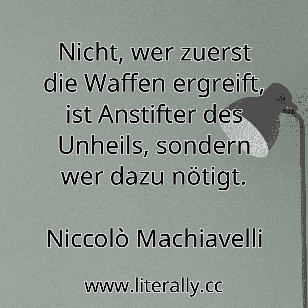 Nicht, wer zuerst die Waffen ergreift, ist Anstifter des Unheils, sondern wer dazu nötigt.
Niccolò Machiavelli
