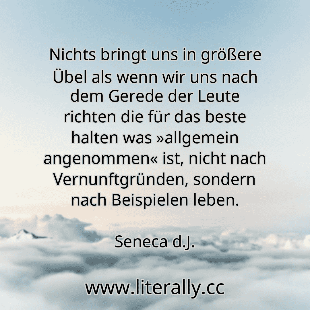 Nichts bringt uns in größere Übel als wenn wir uns nach dem Gerede der Leute richten die für das beste halten was »allgemein angenommen« ist, nicht nach Vernunftgründen, sondern nach Beispielen leben.
Seneca d.J.
