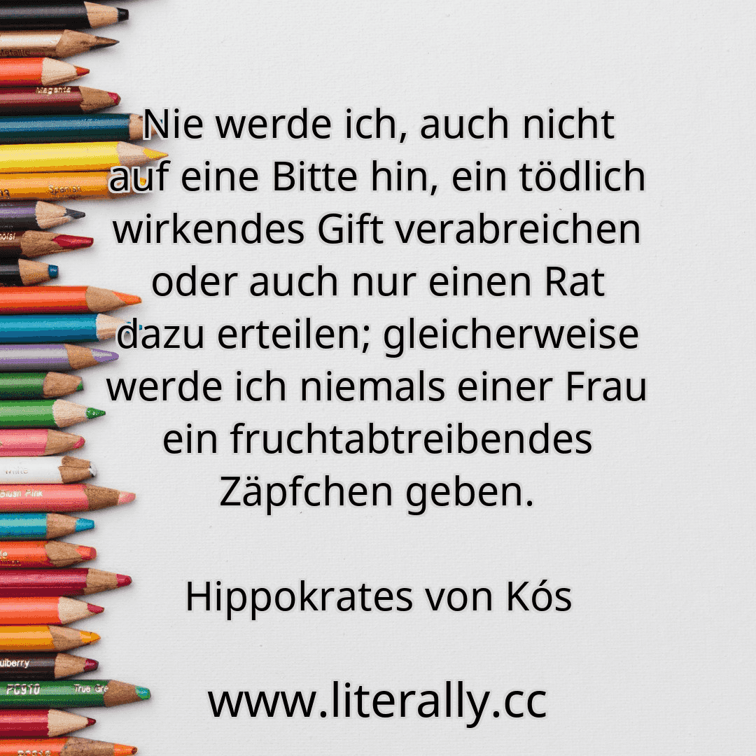 Nie werde ich, auch nicht auf eine Bitte hin, ein tödlich wirkendes Gift verabreichen oder auch nur einen Rat dazu erteilen; gleicherweise werde ich niemals einer Frau ein fruchtabtreibendes Zäpfchen geben.
Hippokrates von Kós

