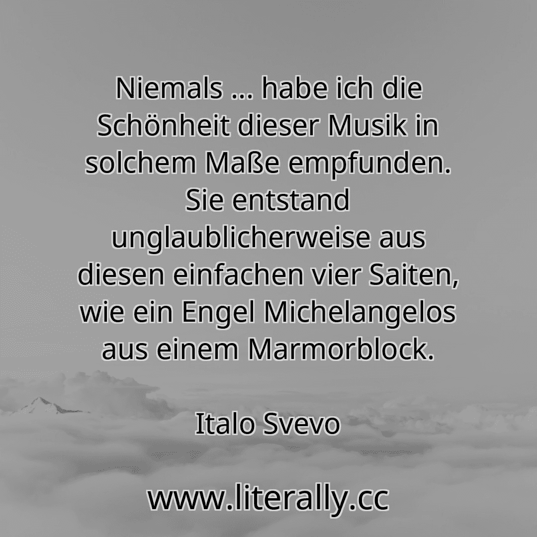 Niemals ... habe ich die Schönheit dieser Musik in solchem Maße empfunden. Sie entstand unglaublicherweise aus diesen einfachen vier Saiten, wie ein Engel Michelangelos aus einem Marmorblock.
Italo Svevo
