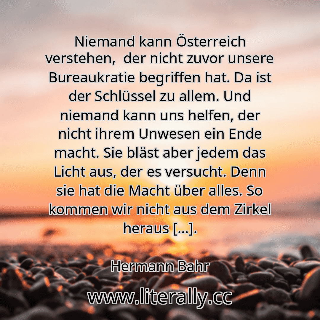 Niemand kann Österreich verstehen,  der nicht zuvor unsere Bureaukratie begriffen hat. Da ist der Schlüssel zu allem. Und niemand kann uns helfen, der nicht ihrem Unwesen ein Ende macht. Sie bläst aber jedem das Licht aus, der es versucht. Denn sie hat die Macht über alles. So kommen wir nicht aus dem Zirkel heraus […].
Hermann Bahr
