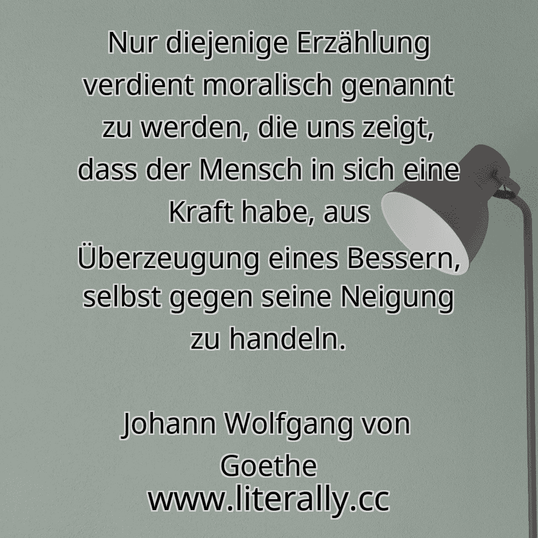 Nur diejenige Erzählung verdient moralisch genannt zu werden, die uns zeigt, dass der Mensch in sich eine Kraft habe, aus Überzeugung eines Bessern, selbst gegen seine Neigung zu handeln.
Johann Wolfgang von Goethe
