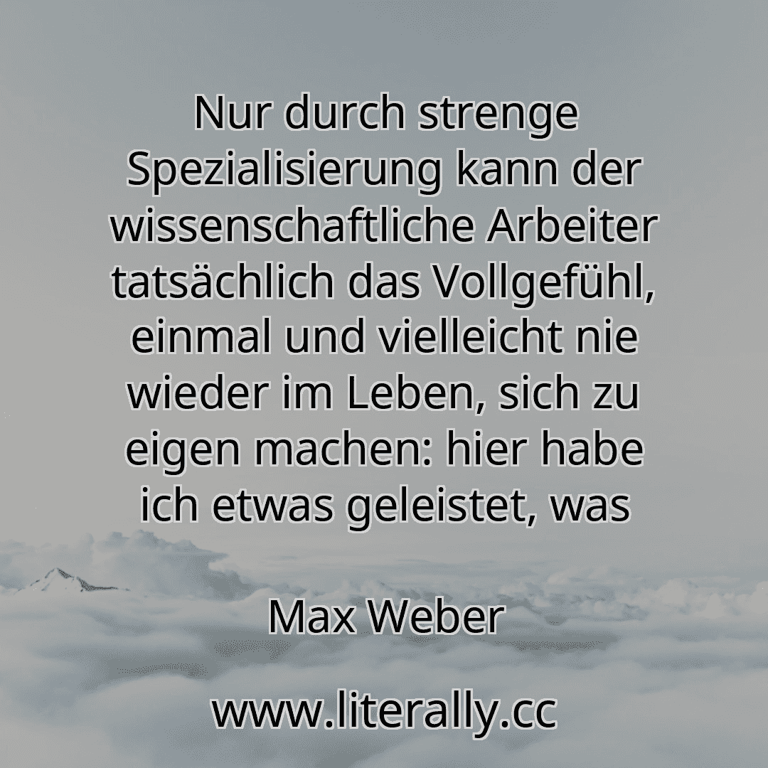 Nur durch strenge Spezialisierung kann der wissenschaftliche Arbeiter tatsächlich das Vollgefühl, einmal und vielleicht nie wieder im Leben, sich zu eigen machen: hier habe ich etwas geleistet, was
Max Weber
