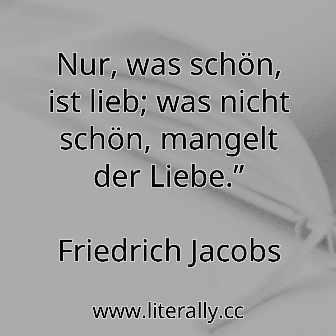 Nur, was schön, ist lieb; was nicht schön, mangelt der Liebe.”
Friedrich Jacobs
