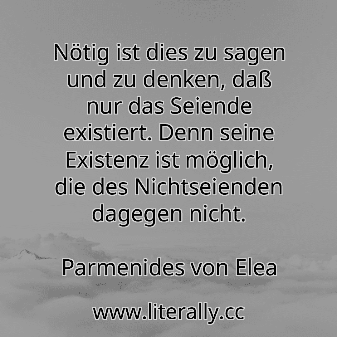 Nötig ist dies zu sagen und zu denken, daß nur das Seiende existiert. Denn seine Existenz ist möglich, die des Nichtseienden dagegen nicht.
Parmenides von Elea

