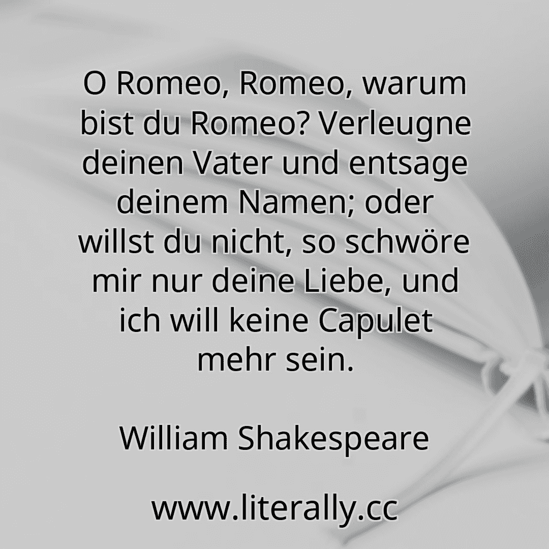 O Romeo, Romeo, warum bist du Romeo? Verleugne deinen Vater und entsage deinem Namen; oder willst du nicht, so schwöre mir nur deine Liebe, und ich will keine Capulet mehr sein.
William Shakespeare

