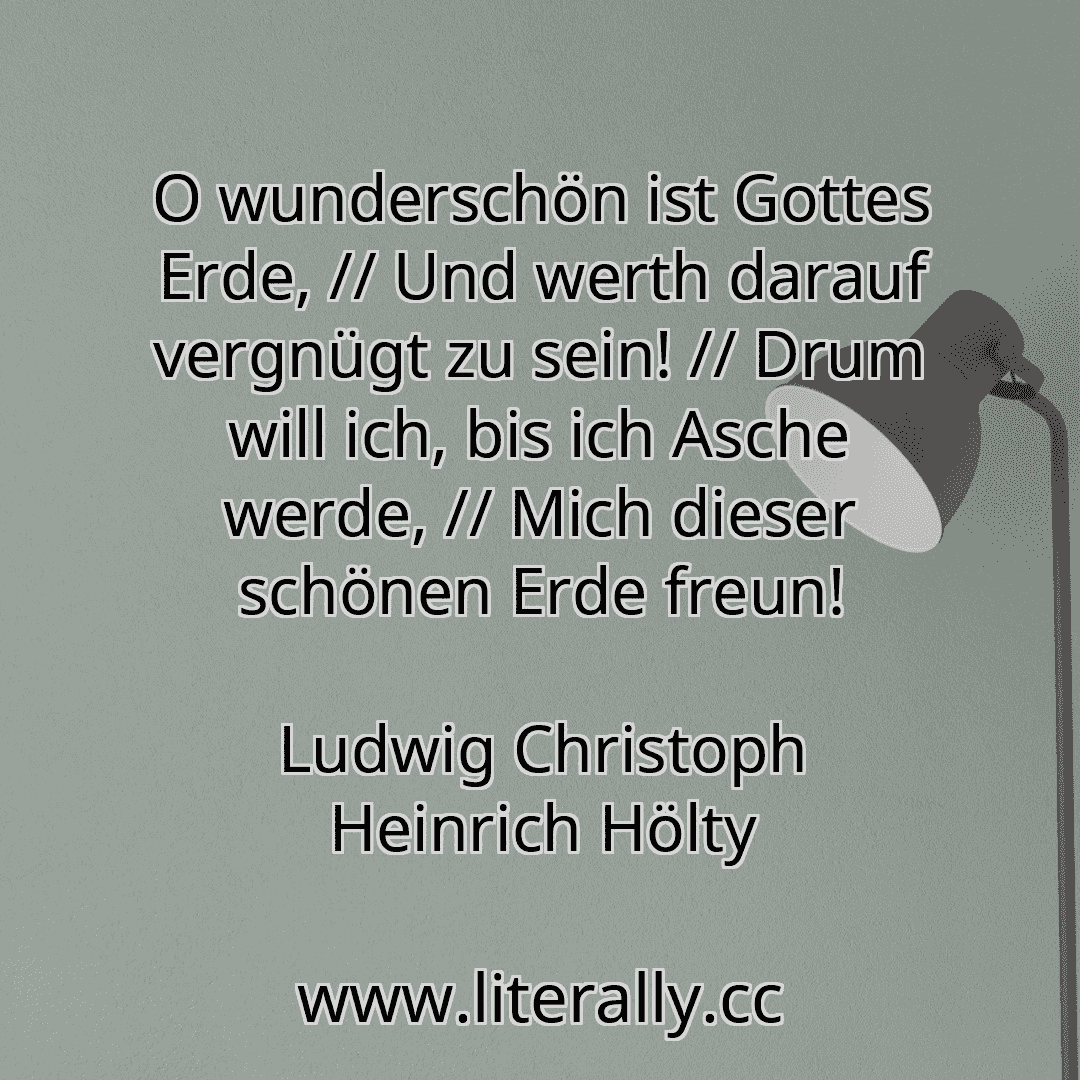 O wunderschön ist Gottes Erde, // Und werth darauf vergnügt zu sein! // Drum will ich, bis ich Asche werde, // Mich dieser schönen Erde freun!
Ludwig Christoph Heinrich Hölty
