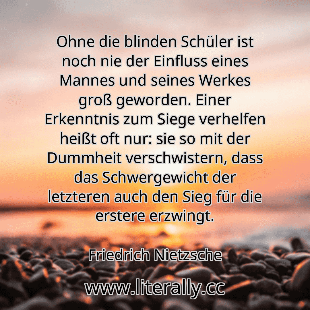 Ohne die blinden Schüler ist noch nie der Einfluss eines Mannes und seines Werkes groß geworden. Einer Erkenntnis zum Siege verhelfen heißt oft nur: sie so mit der Dummheit verschwistern, dass das Schwergewicht der letzteren auch den Sieg für die erstere erzwingt.
Friedrich Nietzsche
