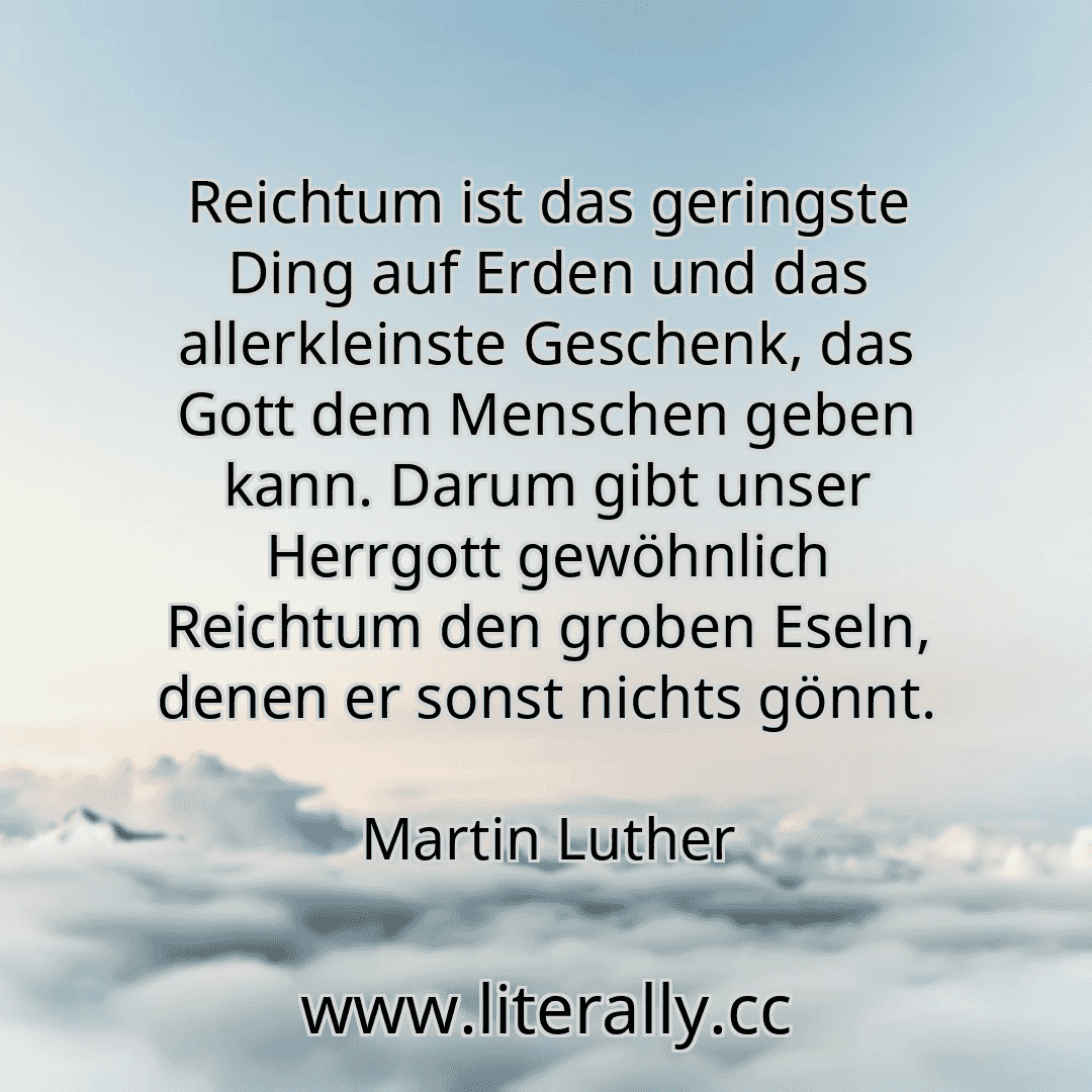 Reichtum ist das geringste Ding auf Erden und das allerkleinste Geschenk, das Gott dem Menschen geben kann. Darum gibt unser Herrgott gewöhnlich Reichtum den groben Eseln, denen er sonst nichts gönnt.
Martin Luther
