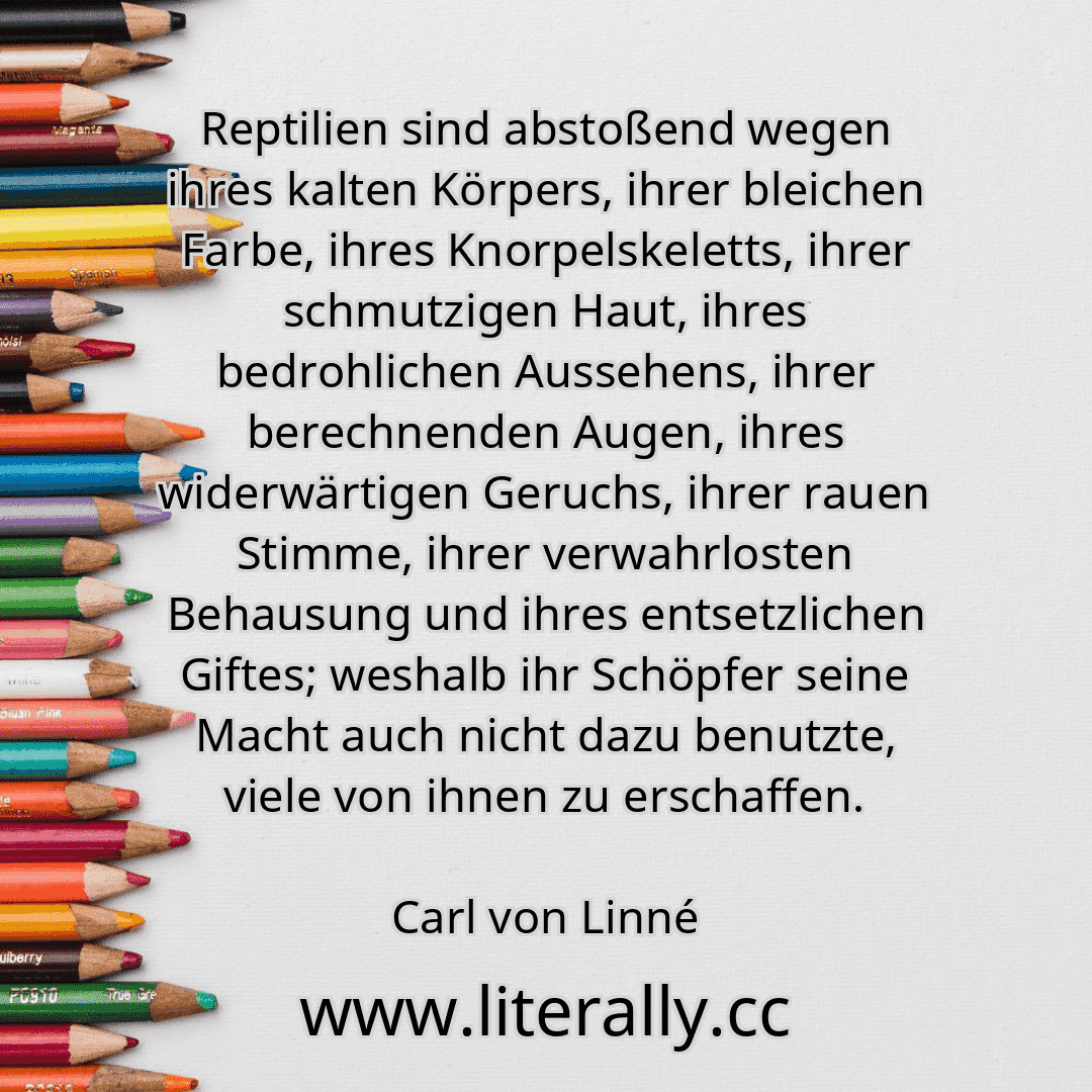 Reptilien sind abstoßend wegen ihres kalten Körpers, ihrer bleichen Farbe, ihres Knorpelskeletts, ihrer schmutzigen Haut, ihres bedrohlichen Aussehens, ihrer berechnenden Augen, ihres widerwärtigen Geruchs, ihrer rauen Stimme, ihrer verwahrlosten Behausung und ihres entsetzlichen Giftes; weshalb ihr Schöpfer seine Macht auch nicht dazu benutzte, viele von ihnen zu erschaffen.
Carl von Linné
Reptilien sind abstoßend wegen ihres kalten Körpers, ihrer bleichen Farbe, ihres Knorpelskeletts, ihrer schmutzigen Haut, ihres bedrohlichen Aussehens, ihrer berechnenden Augen, ihres widerwärtigen Geruchs, ihrer rauen Stimme, ihrer verwahrlosten Behausung und ihres entsetzlichen Giftes; weshalb ihr Schöpfer seine Macht auch nicht dazu benutzte, viele von ihnen zu erschaffen.
Carl von Linné
