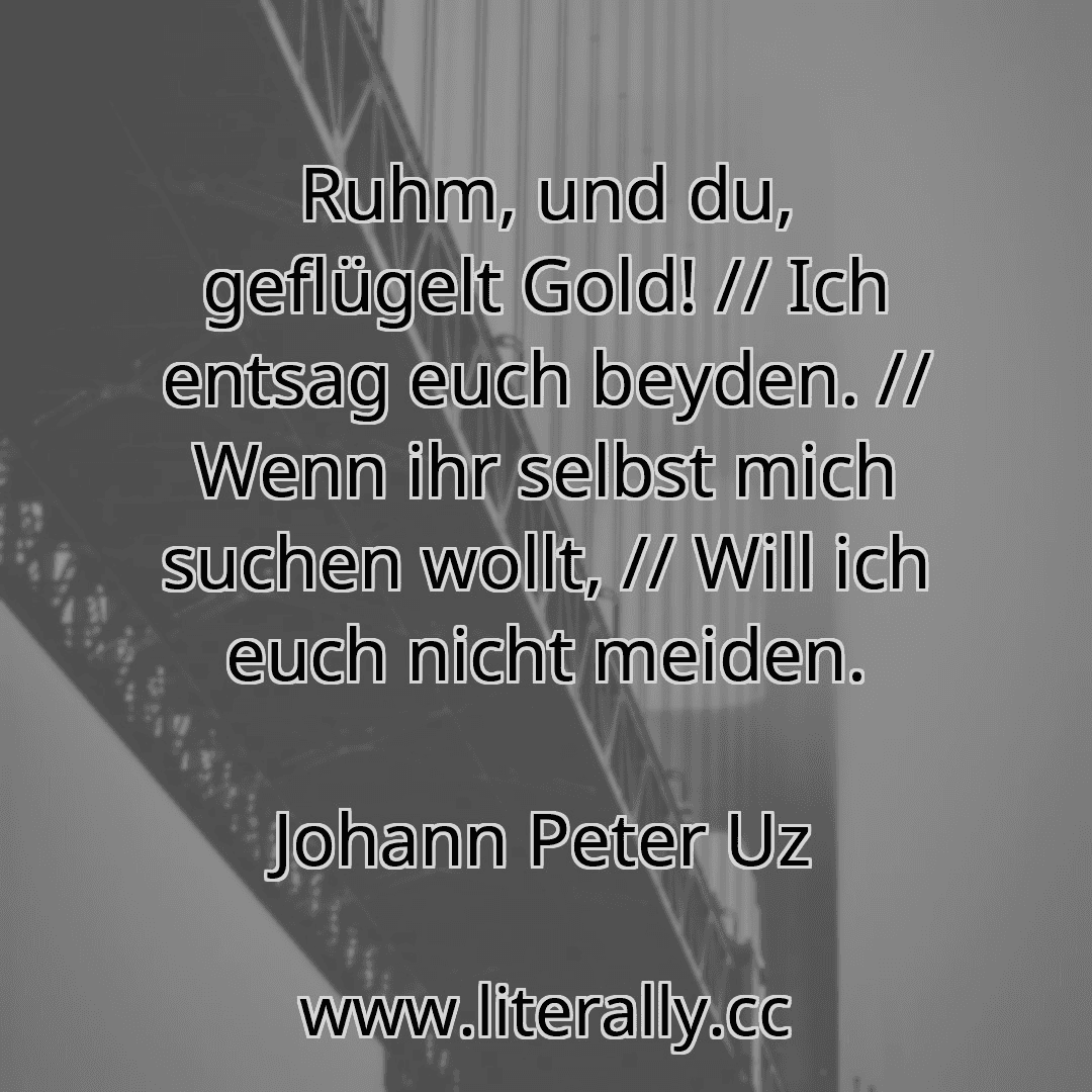 Ruhm, und du, geflügelt Gold! // Ich entsag euch beyden. // Wenn ihr selbst mich suchen wollt, // Will ich euch nicht meiden.
Johann Peter Uz
