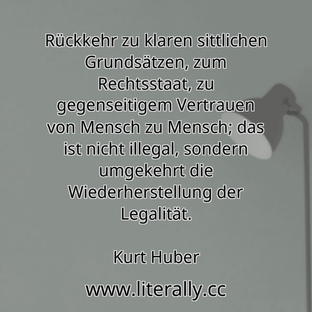 Rückkehr zu klaren sittlichen Grundsätzen, zum Rechtsstaat, zu gegenseitigem Vertrauen von Mensch zu Mensch; das ist nicht illegal, sondern umgekehrt die Wiederherstellung der Legalität.
Kurt Huber

