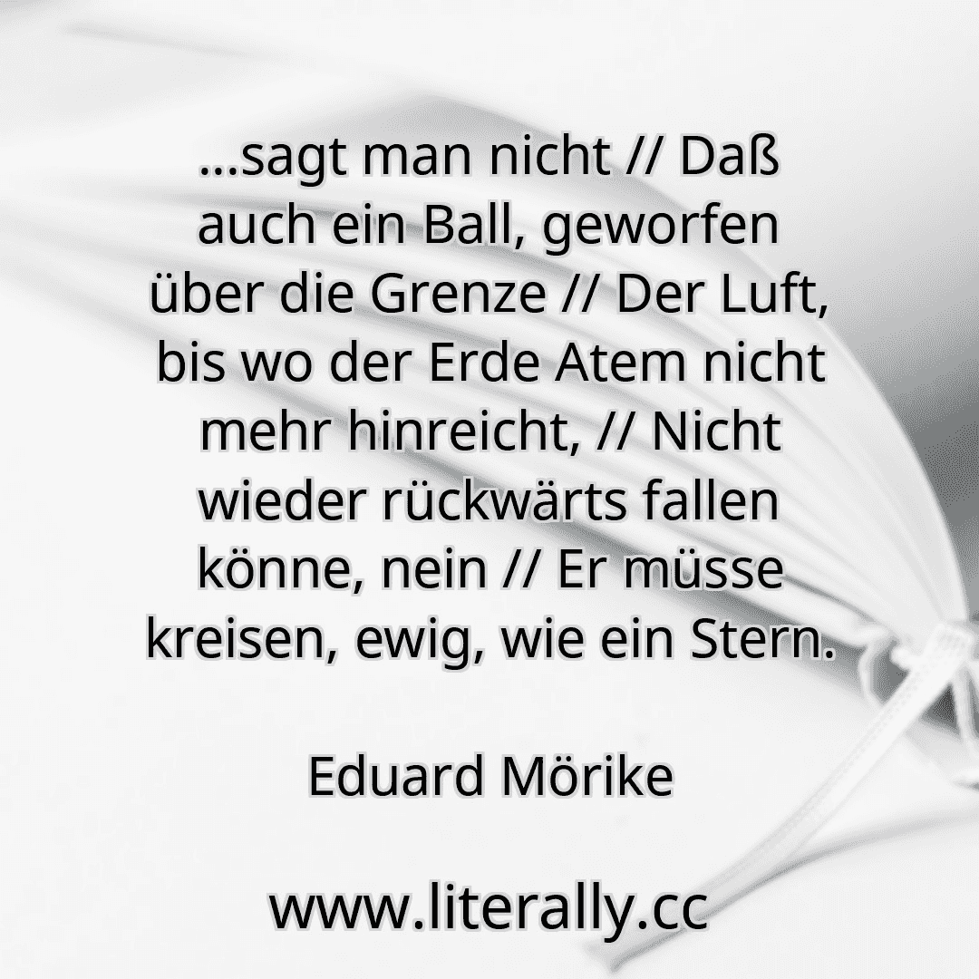 ...sagt man nicht // Daß auch ein Ball, geworfen über die Grenze // Der Luft, bis wo der Erde Atem nicht mehr hinreicht, // Nicht wieder rückwärts fallen könne, nein // Er müsse kreisen, ewig, wie ein Stern.
Eduard Mörike
